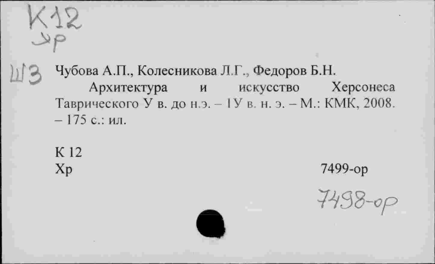 ﻿Чубова А.П., Колесникова Л.Г., Федоров Б.Н.
Архитектура и искусство Херсонеса Таврического У в. до н.э. - I У в н. э. - М.: КМК, 2008. - 175 с.: ил.
К 12
Хр
7499-ор